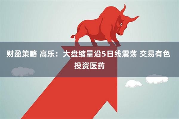 财盈策略 高乐：大盘缩量沿5日线震荡 交易有色 投资医药
