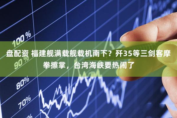 盘配资 福建舰满载舰载机南下？歼35等三剑客摩拳擦掌，台湾海峡要热闹了