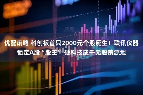 优配痢略 科创板首只2000元个股诞生！联讯仪器锁定A股“股王” 硬科技成千元股策源地