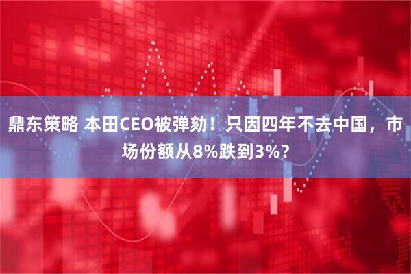 鼎东策略 本田CEO被弹劾！只因四年不去中国，市场份额从8%跌到3%？
