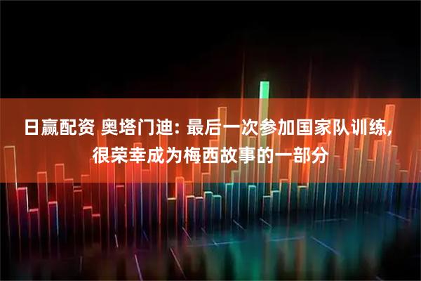 日赢配资 奥塔门迪: 最后一次参加国家队训练, 很荣幸成为梅西故事的一部分