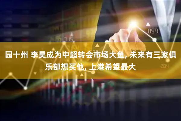 园十州 李昊成为中超转会市场大鱼, 未来有三家俱乐部想买他, 上港希望最大